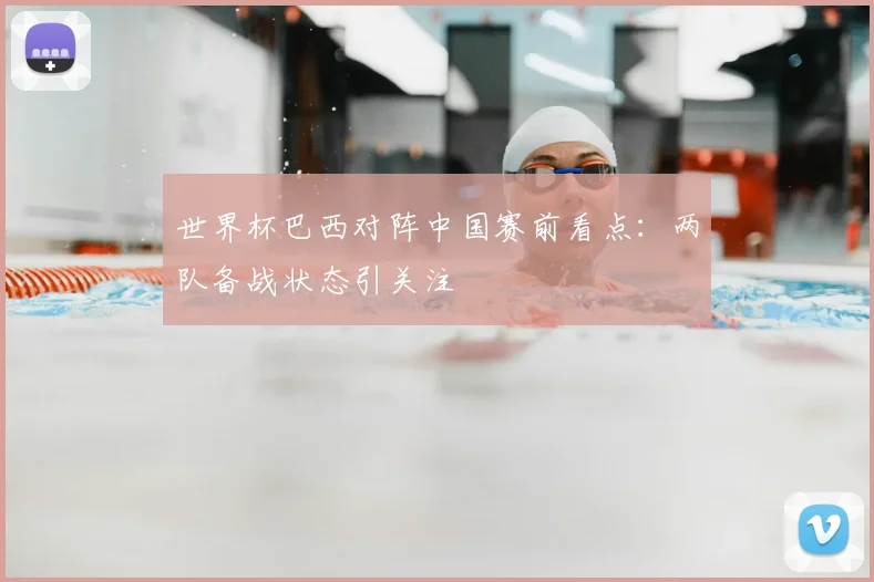 世界杯巴西对阵中国赛前看点：两队备战状态引关注