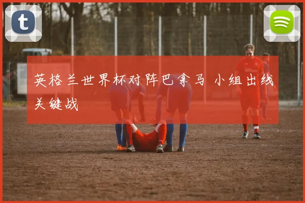 英格兰世界杯对阵巴拿马 小组出线关键战