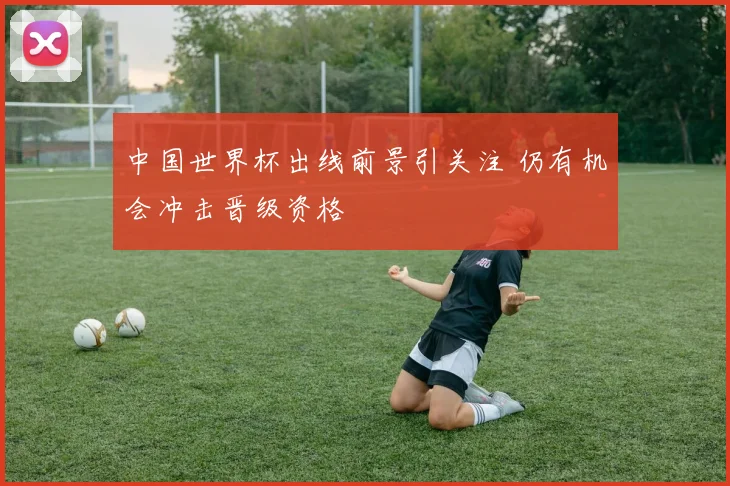 中国世界杯出线前景引关注 仍有机会冲击晋级资格