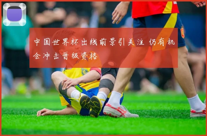 中国世界杯出线前景引关注 仍有机会冲击晋级资格