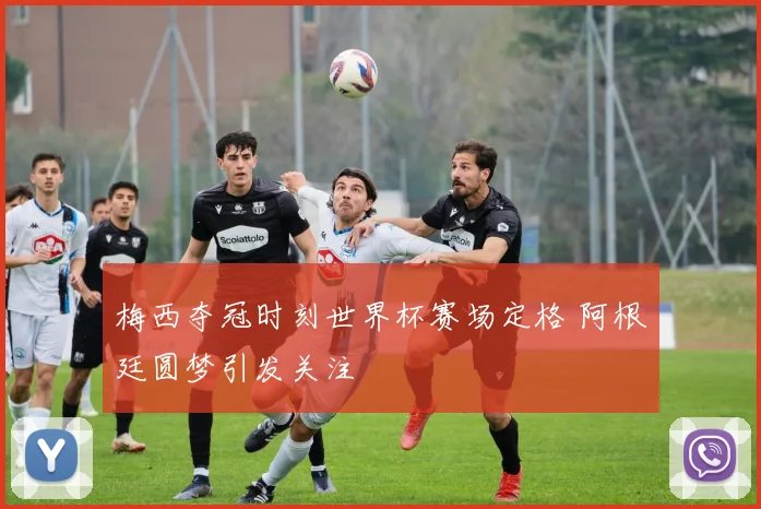 梅西夺冠时刻世界杯赛场定格 阿根廷圆梦引发关注