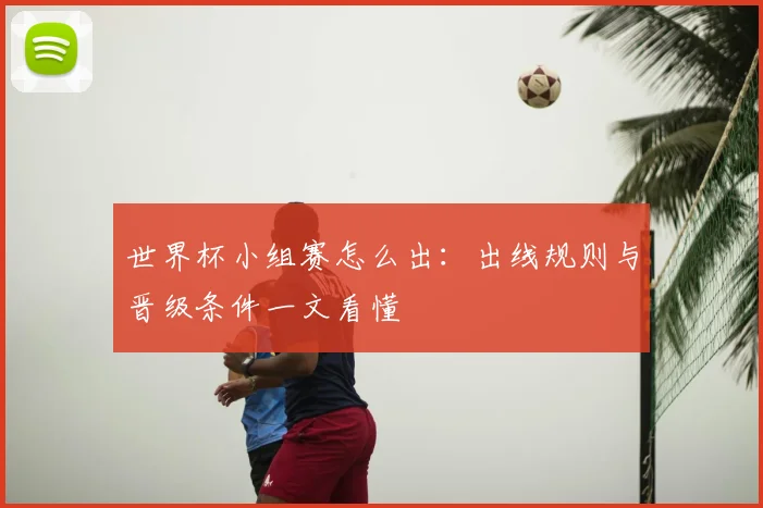 世界杯小组赛怎么出:出线规则与晋级条件一文看懂