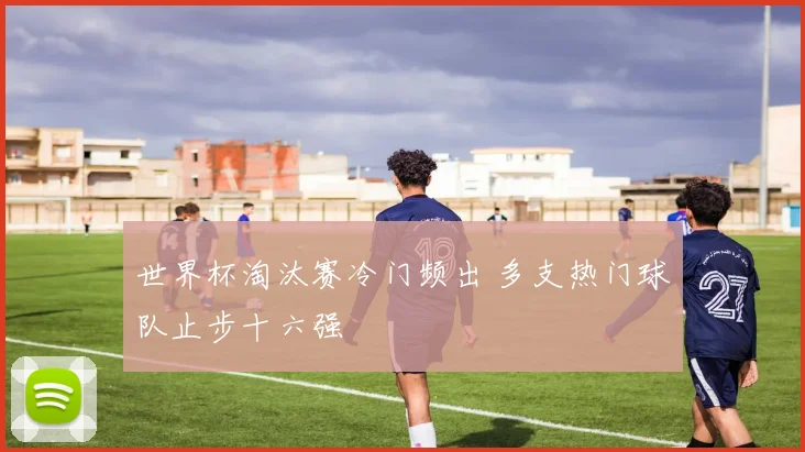 世界杯淘汰赛冷门频出 多支热门球队止步十六强