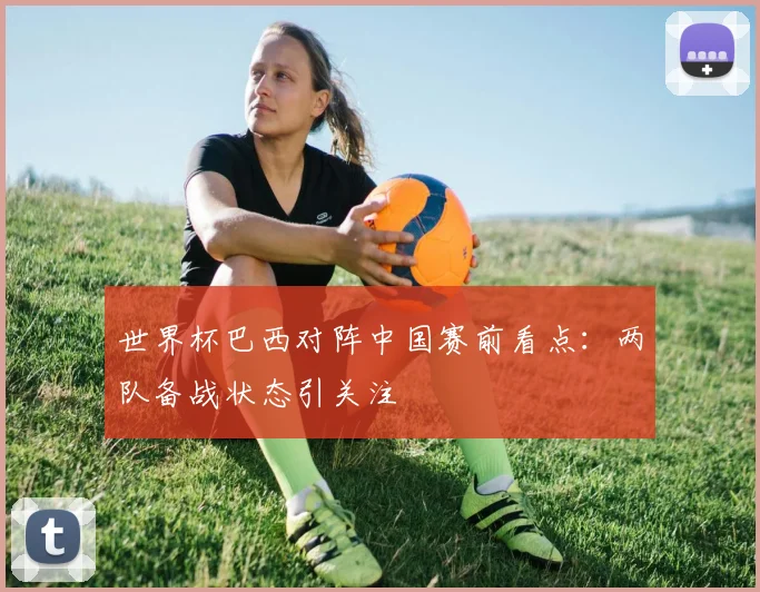 世界杯巴西对阵中国赛前看点：两队备战状态引关注